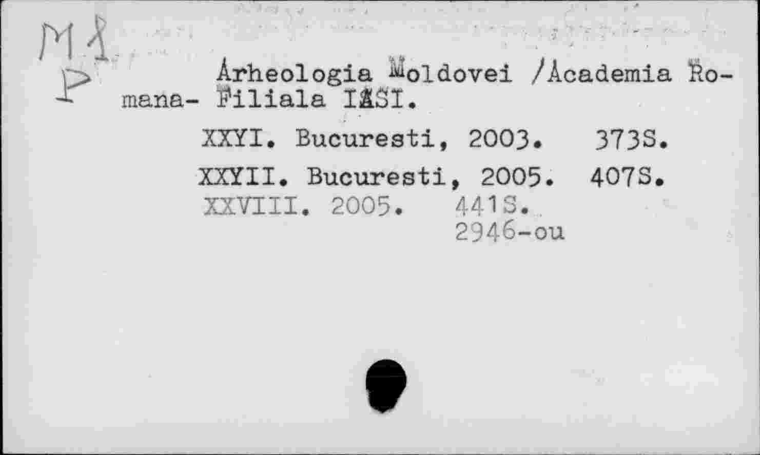 ﻿Arheologia ^oldovei /Academia Éo-mana- ï'iliala IISI.
XXYI. Bucuresti, 2003.	3733.
XXYII. Bucuresti, 2005. 4073.
XXVIII. 2005.	4413.
2946-ой